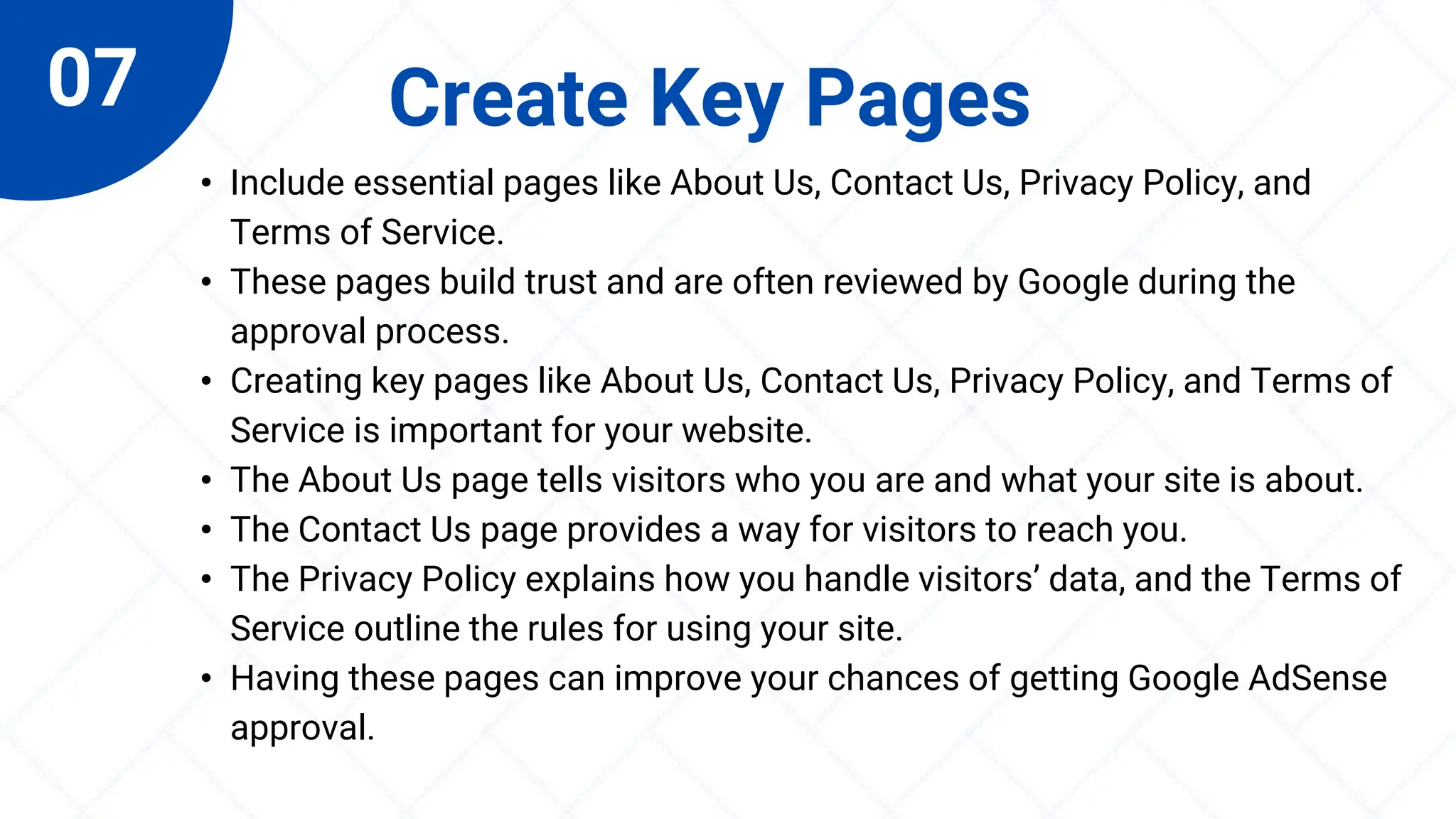 07 Create Key Pages
• Include essential pages like About Us, Contact Us, Privacy Policy, and
Terms of Service.
• These pages build trust and are often reviewed by Google during the
approval process.
• Creating key pages like About Us, Contact Us, Privacy Policy, and Terms of
Service is important for your website.
• The About Us page tells visitors who you are and what your site is about.
• The Contact Us page provides a way for visitors to reach you.
• The Privacy Policy explains how you handle visitors’ data, and the Terms of
Service outline the rules for using your site.
• Having these pages can improve your chances of getting Google AdSense
approval.
 