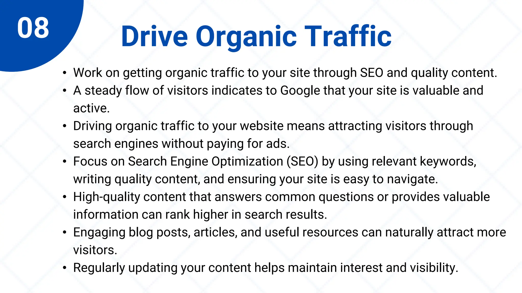 08 Drive Organic Traffic
• Work on getting organic traffic to your site through SEO and quality content.
• A steady flow of visitors indicates to Google that your site is valuable and
active.
• Driving organic traffic to your website means attracting visitors through
search engines without paying for ads.
• Focus on Search Engine Optimization (SEO) by using relevant keywords,
writing quality content, and ensuring your site is easy to navigate.
• High-quality content that answers common questions or provides valuable
information can rank higher in search results.
• Engaging blog posts, articles, and useful resources can naturally attract more
visitors.
• Regularly updating your content helps maintain interest and visibility.
 