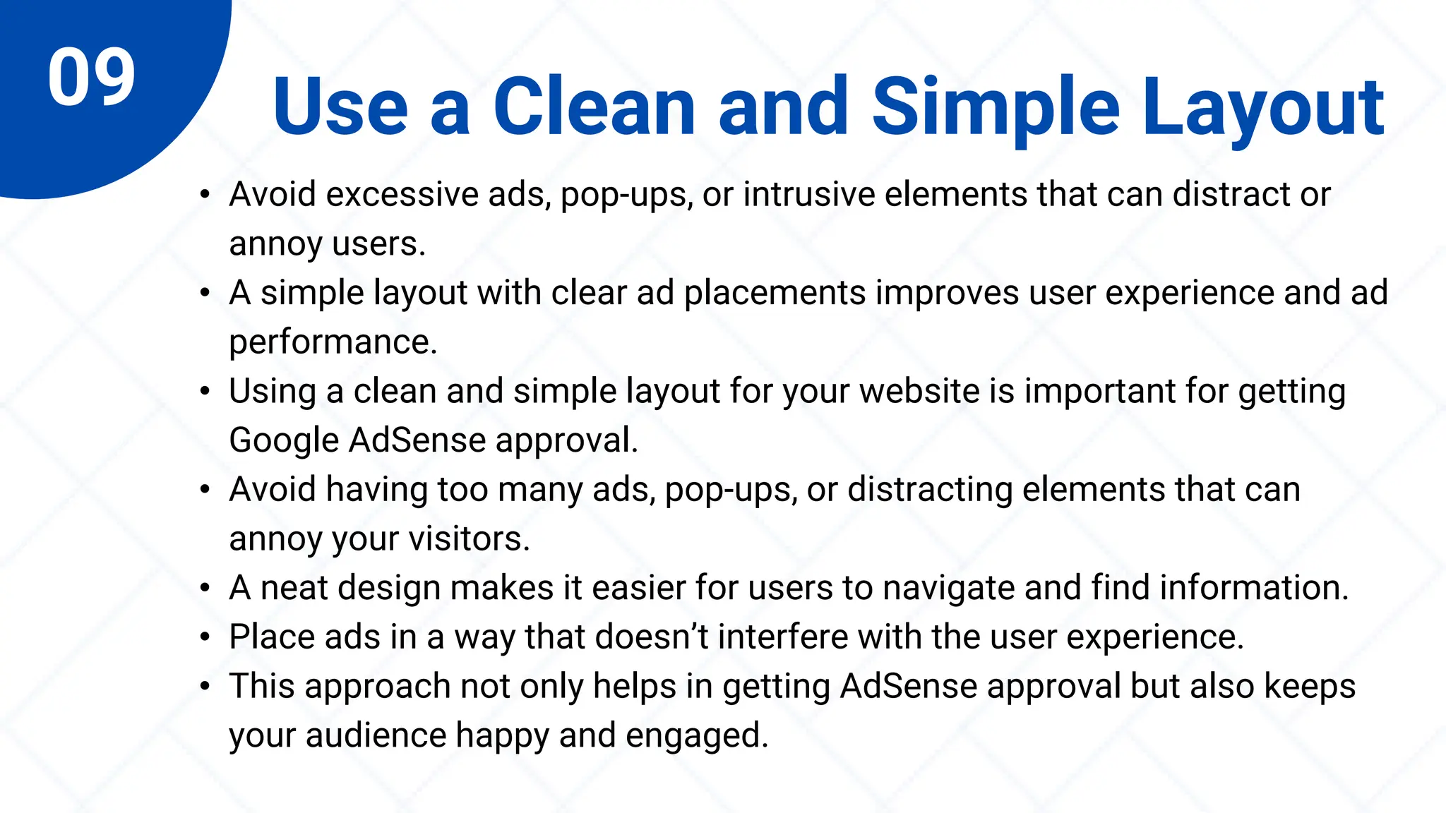 09 Use a Clean and Simple Layout
• Avoid excessive ads, pop-ups, or intrusive elements that can distract or
annoy users.
• A simple layout with clear ad placements improves user experience and ad
performance.
• Using a clean and simple layout for your website is important for getting
Google AdSense approval.
• Avoid having too many ads, pop-ups, or distracting elements that can
annoy your visitors.
• A neat design makes it easier for users to navigate and find information.
• Place ads in a way that doesn’t interfere with the user experience.
• This approach not only helps in getting AdSense approval but also keeps
your audience happy and engaged.
 
