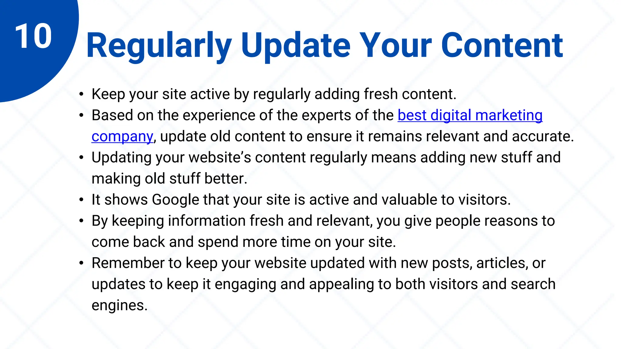 10 Regularly Update Your Content
• Keep your site active by regularly adding fresh content.
• Based on the experience of the experts of the best digital marketing
company, update old content to ensure it remains relevant and accurate.
• Updating your website’s content regularly means adding new stuff and
making old stuff better.
• It shows Google that your site is active and valuable to visitors.
• By keeping information fresh and relevant, you give people reasons to
come back and spend more time on your site.
• Remember to keep your website updated with new posts, articles, or
updates to keep it engaging and appealing to both visitors and search
engines.
 