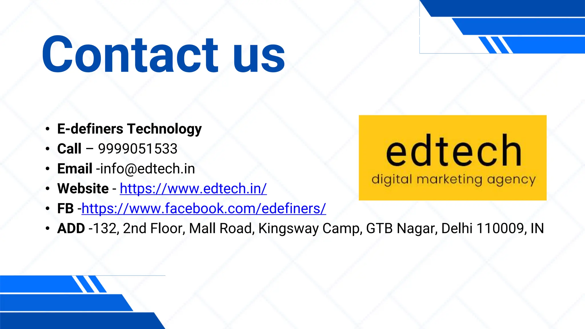 • E-definers Technology
• Call – 9999051533
• Email -info@edtech.in
• Website - https://www.edtech.in/
• FB -https://www.facebook.com/edefiners/
• ADD -132, 2nd Floor, Mall Road, Kingsway Camp, GTB Nagar, Delhi 110009, IN
Contact us
 