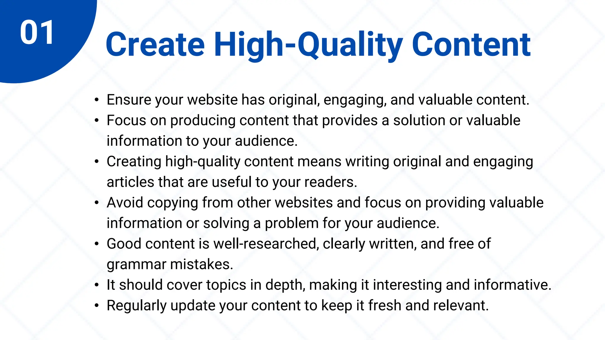 01 Create High-Quality Content
• Ensure your website has original, engaging, and valuable content.
• Focus on producing content that provides a solution or valuable
information to your audience.
• Creating high-quality content means writing original and engaging
articles that are useful to your readers.
• Avoid copying from other websites and focus on providing valuable
information or solving a problem for your audience.
• Good content is well-researched, clearly written, and free of
grammar mistakes.
• It should cover topics in depth, making it interesting and informative.
• Regularly update your content to keep it fresh and relevant.
 
