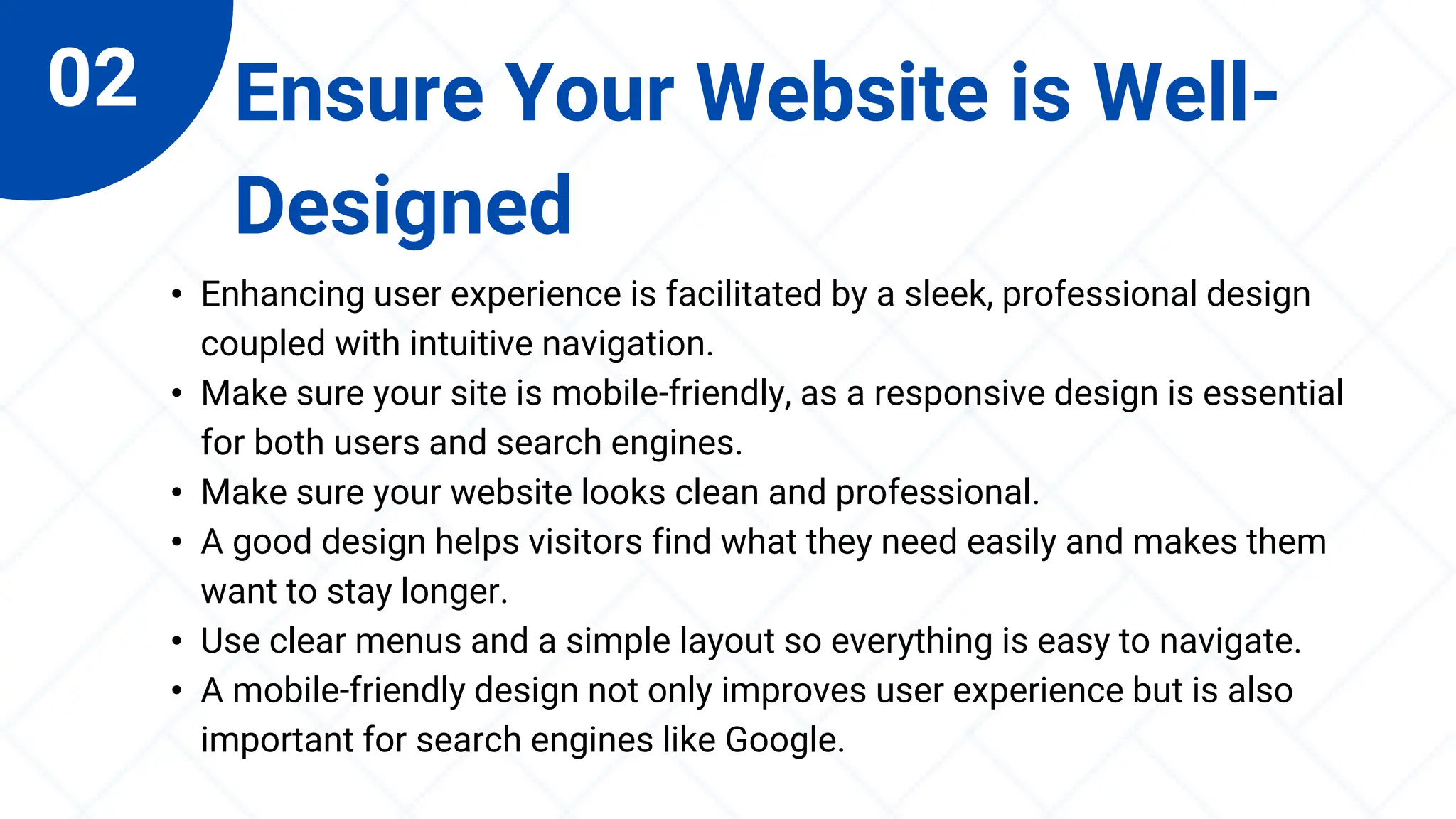 02 Ensure Your Website is Well-
Designed
• Enhancing user experience is facilitated by a sleek, professional design
coupled with intuitive navigation.
• Make sure your site is mobile-friendly, as a responsive design is essential
for both users and search engines.
• Make sure your website looks clean and professional.
• A good design helps visitors find what they need easily and makes them
want to stay longer.
• Use clear menus and a simple layout so everything is easy to navigate.
• A mobile-friendly design not only improves user experience but is also
important for search engines like Google.
 