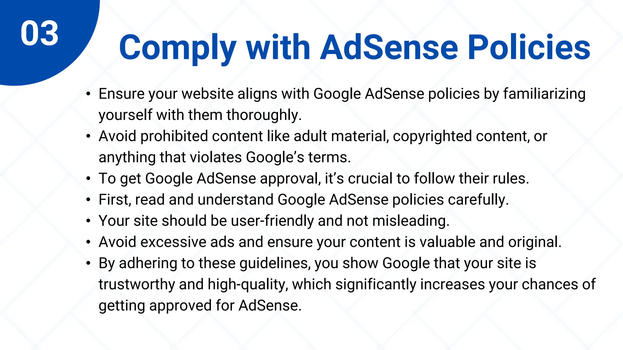 03 Comply with AdSense Policies
• Ensure your website aligns with Google AdSense policies by familiarizing
yourself with them thoroughly.
• Avoid prohibited content like adult material, copyrighted content, or
anything that violates Google’s terms.
• To get Google AdSense approval, it’s crucial to follow their rules.
• First, read and understand Google AdSense policies carefully.
• Your site should be user-friendly and not misleading.
• Avoid excessive ads and ensure your content is valuable and original.
• By adhering to these guidelines, you show Google that your site is
trustworthy and high-quality, which significantly increases your chances of
getting approved for AdSense.
 
