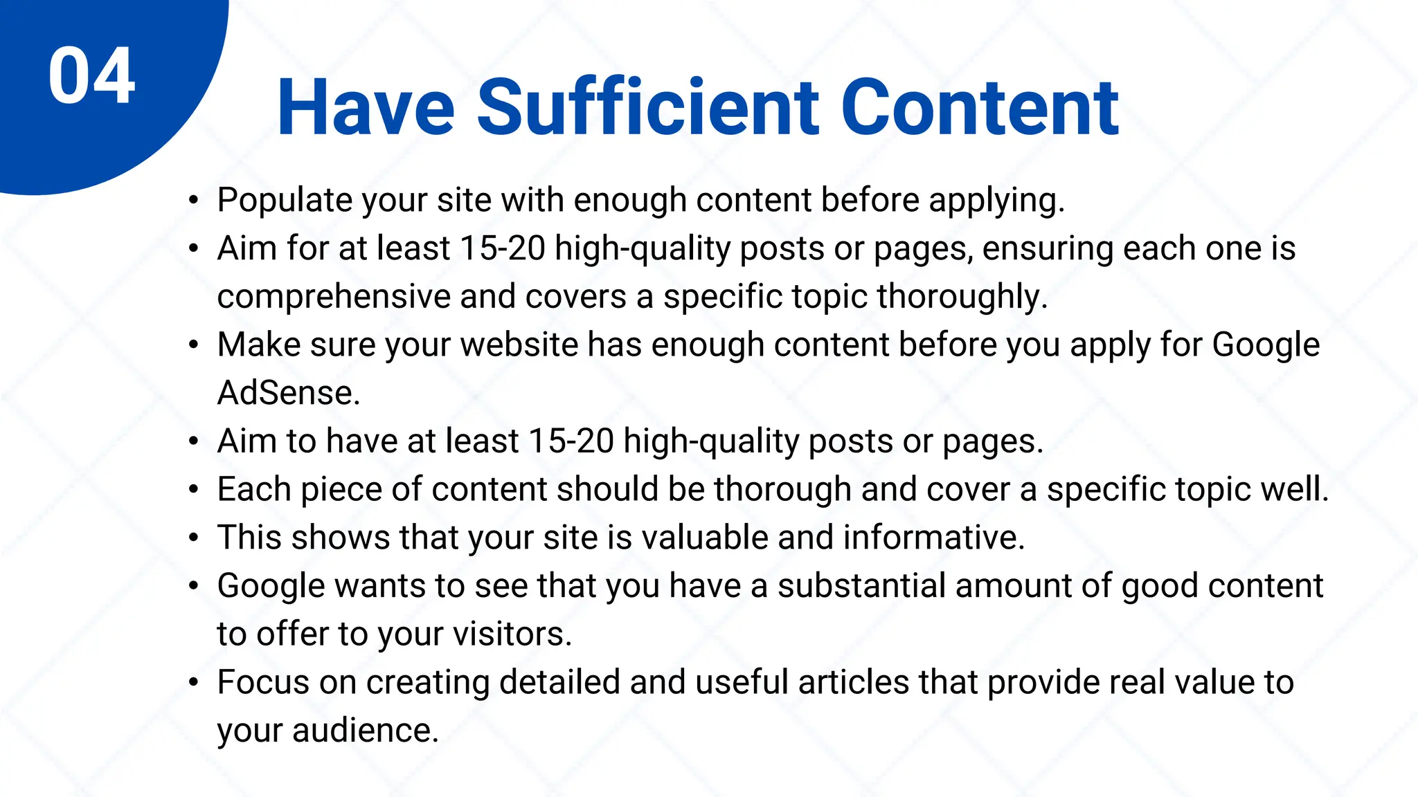 04 Have Sufficient Content
• Populate your site with enough content before applying.
• Aim for at least 15-20 high-quality posts or pages, ensuring each one is
comprehensive and covers a specific topic thoroughly.
• Make sure your website has enough content before you apply for Google
AdSense.
• Aim to have at least 15-20 high-quality posts or pages.
• Each piece of content should be thorough and cover a specific topic well.
• This shows that your site is valuable and informative.
• Google wants to see that you have a substantial amount of good content
to offer to your visitors.
• Focus on creating detailed and useful articles that provide real value to
your audience.
 