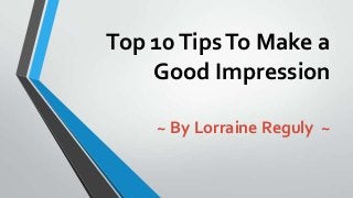 Top 10TipsTo Make a
Good Impression
~ By Lorraine Reguly ~
 