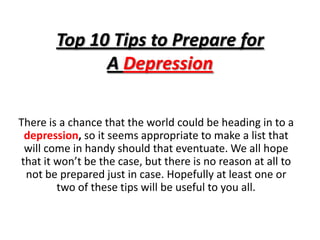Top 10 Tips to Prepare for A Depression There is a chance that the world could be heading in to a depression, so it seems appropriate to make a list that will come in handy should that eventuate. We all hope that it won’t be the case, but there is no reason at all to not be prepared just in case. Hopefully at least one or two of these tips will be useful to you all. 
