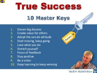 1.
2.
3.
4.
5.
6.
7.
8.
9.
10.

Dream big dreams
Create value for others
Adopt the can-do attitude
Start moving, keep going
Love what you do
Stretch yourself
Focus of feedback
Stay positive
Be a victor
Keep learning to keep winning
Vadim Kotelnikov

 