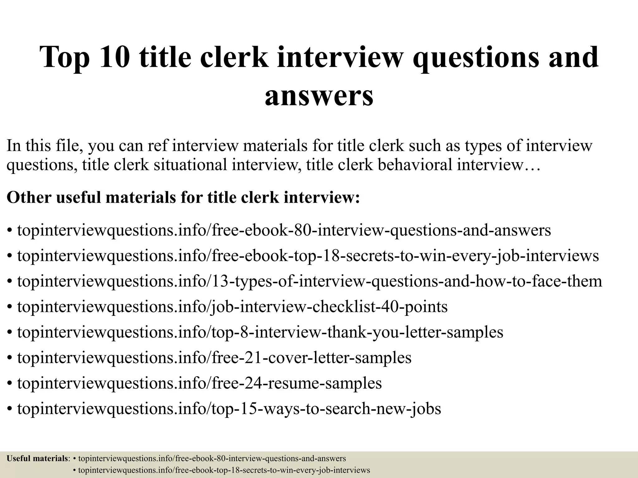 Top 10 title clerk interview questions and
answers
In this file, you can ref interview materials for title clerk such as types of interview
questions, title clerk situational interview, title clerk behavioral interview…
Other useful materials for title clerk interview:
• topinterviewquestions.info/free-ebook-80-interview-questions-and-answers
• topinterviewquestions.info/free-ebook-top-18-secrets-to-win-every-job-interviews
• topinterviewquestions.info/13-types-of-interview-questions-and-how-to-face-them
• topinterviewquestions.info/job-interview-checklist-40-points
• topinterviewquestions.info/top-8-interview-thank-you-letter-samples
• topinterviewquestions.info/free-21-cover-letter-samples
• topinterviewquestions.info/free-24-resume-samples
• topinterviewquestions.info/top-15-ways-to-search-new-jobs
Useful materials: • topinterviewquestions.info/free-ebook-80-interview-questions-and-answers
• topinterviewquestions.info/free-ebook-top-18-secrets-to-win-every-job-interviews
 