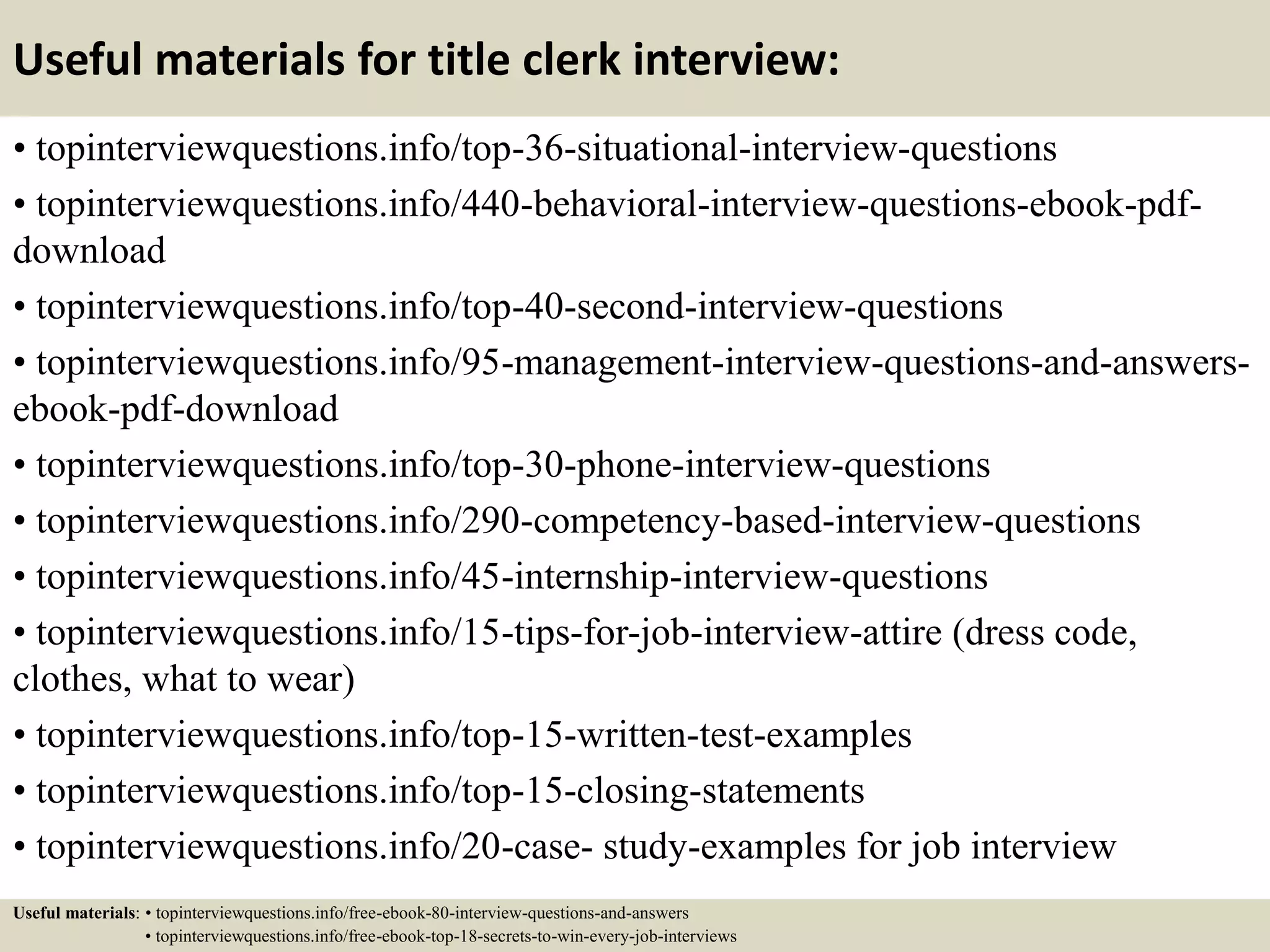 Useful materials for title clerk interview:
• topinterviewquestions.info/top-36-situational-interview-questions
• topinterviewquestions.info/440-behavioral-interview-questions-ebook-pdf-
download
• topinterviewquestions.info/top-40-second-interview-questions
• topinterviewquestions.info/95-management-interview-questions-and-answers-
ebook-pdf-download
• topinterviewquestions.info/top-30-phone-interview-questions
• topinterviewquestions.info/290-competency-based-interview-questions
• topinterviewquestions.info/45-internship-interview-questions
• topinterviewquestions.info/15-tips-for-job-interview-attire (dress code,
clothes, what to wear)
• topinterviewquestions.info/top-15-written-test-examples
• topinterviewquestions.info/top-15-closing-statements
• topinterviewquestions.info/20-case- study-examples for job interview
Useful materials: • topinterviewquestions.info/free-ebook-80-interview-questions-and-answers
• topinterviewquestions.info/free-ebook-top-18-secrets-to-win-every-job-interviews
 