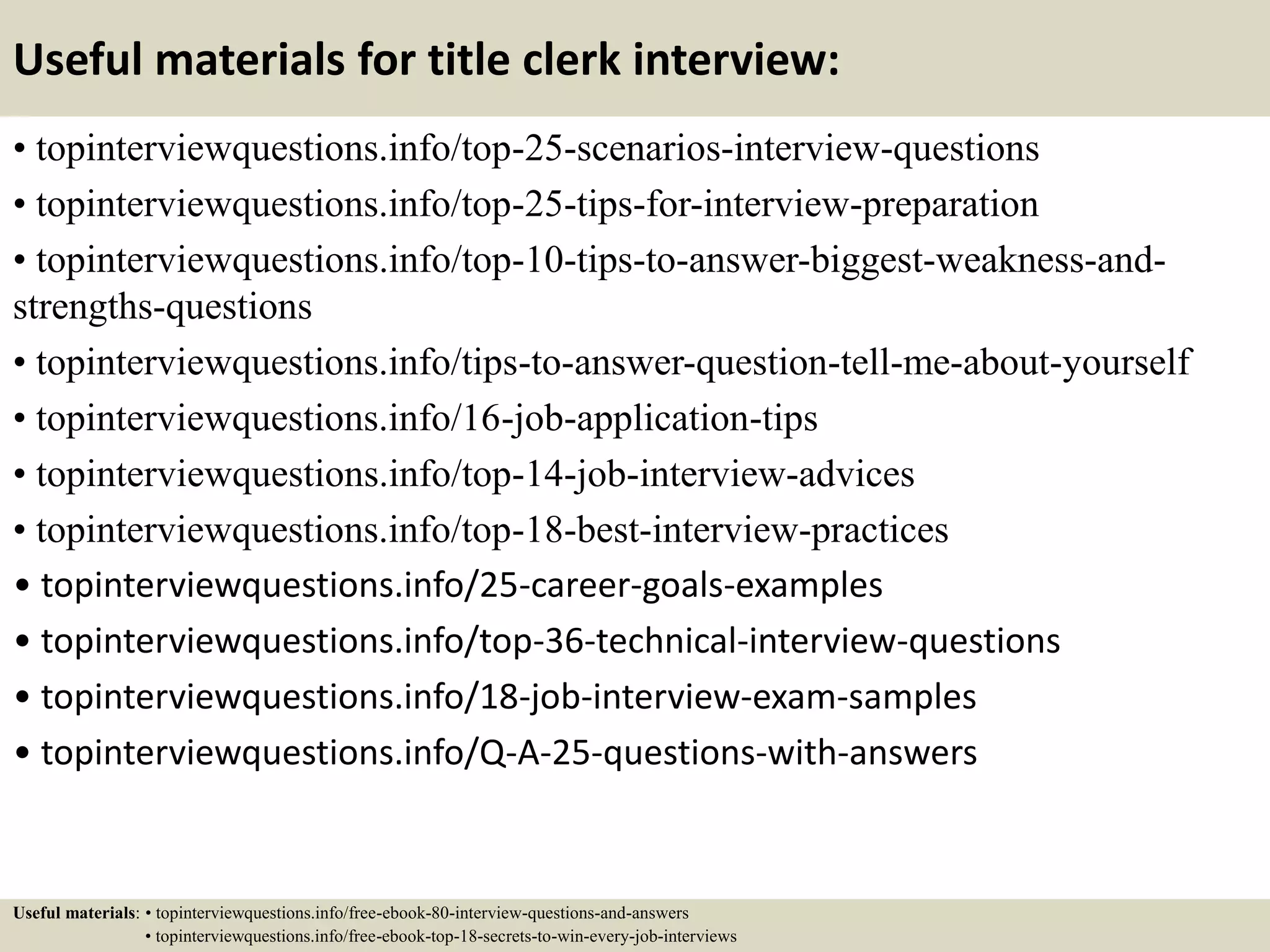 Useful materials for title clerk interview:
• topinterviewquestions.info/top-25-scenarios-interview-questions
• topinterviewquestions.info/top-25-tips-for-interview-preparation
• topinterviewquestions.info/top-10-tips-to-answer-biggest-weakness-and-
strengths-questions
• topinterviewquestions.info/tips-to-answer-question-tell-me-about-yourself
• topinterviewquestions.info/16-job-application-tips
• topinterviewquestions.info/top-14-job-interview-advices
• topinterviewquestions.info/top-18-best-interview-practices
• topinterviewquestions.info/25-career-goals-examples
• topinterviewquestions.info/top-36-technical-interview-questions
• topinterviewquestions.info/18-job-interview-exam-samples
• topinterviewquestions.info/Q-A-25-questions-with-answers
Useful materials: • topinterviewquestions.info/free-ebook-80-interview-questions-and-answers
• topinterviewquestions.info/free-ebook-top-18-secrets-to-win-every-job-interviews
 