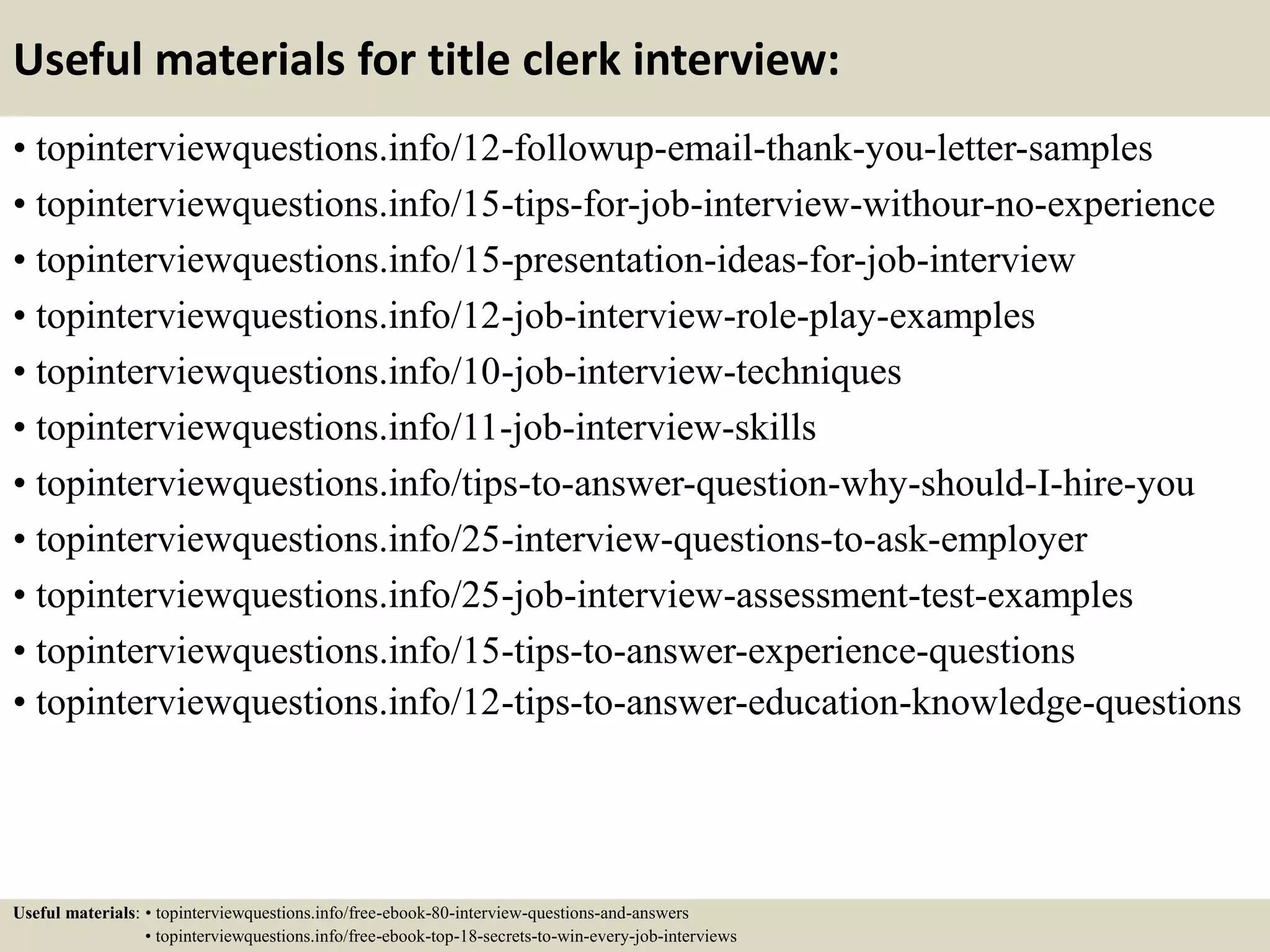 Useful materials for title clerk interview:
• topinterviewquestions.info/12-followup-email-thank-you-letter-samples
• topinterviewquestions.info/15-tips-for-job-interview-withour-no-experience
• topinterviewquestions.info/15-presentation-ideas-for-job-interview
• topinterviewquestions.info/12-job-interview-role-play-examples
• topinterviewquestions.info/10-job-interview-techniques
• topinterviewquestions.info/11-job-interview-skills
• topinterviewquestions.info/tips-to-answer-question-why-should-I-hire-you
• topinterviewquestions.info/25-interview-questions-to-ask-employer
• topinterviewquestions.info/25-job-interview-assessment-test-examples
• topinterviewquestions.info/15-tips-to-answer-experience-questions
• topinterviewquestions.info/12-tips-to-answer-education-knowledge-questions
Useful materials: • topinterviewquestions.info/free-ebook-80-interview-questions-and-answers
• topinterviewquestions.info/free-ebook-top-18-secrets-to-win-every-job-interviews
 