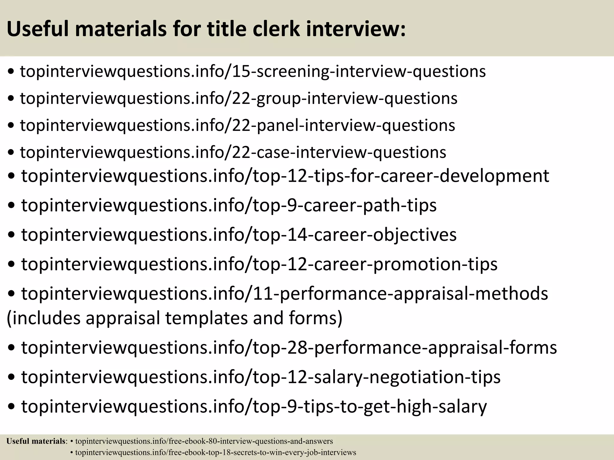 Useful materials for title clerk interview:
• topinterviewquestions.info/15-screening-interview-questions
• topinterviewquestions.info/22-group-interview-questions
• topinterviewquestions.info/22-panel-interview-questions
• topinterviewquestions.info/22-case-interview-questions
• topinterviewquestions.info/top-12-tips-for-career-development
• topinterviewquestions.info/top-9-career-path-tips
• topinterviewquestions.info/top-14-career-objectives
• topinterviewquestions.info/top-12-career-promotion-tips
• topinterviewquestions.info/11-performance-appraisal-methods
(includes appraisal templates and forms)
• topinterviewquestions.info/top-28-performance-appraisal-forms
• topinterviewquestions.info/top-12-salary-negotiation-tips
• topinterviewquestions.info/top-9-tips-to-get-high-salary
Useful materials: • topinterviewquestions.info/free-ebook-80-interview-questions-and-answers
• topinterviewquestions.info/free-ebook-top-18-secrets-to-win-every-job-interviews
 
