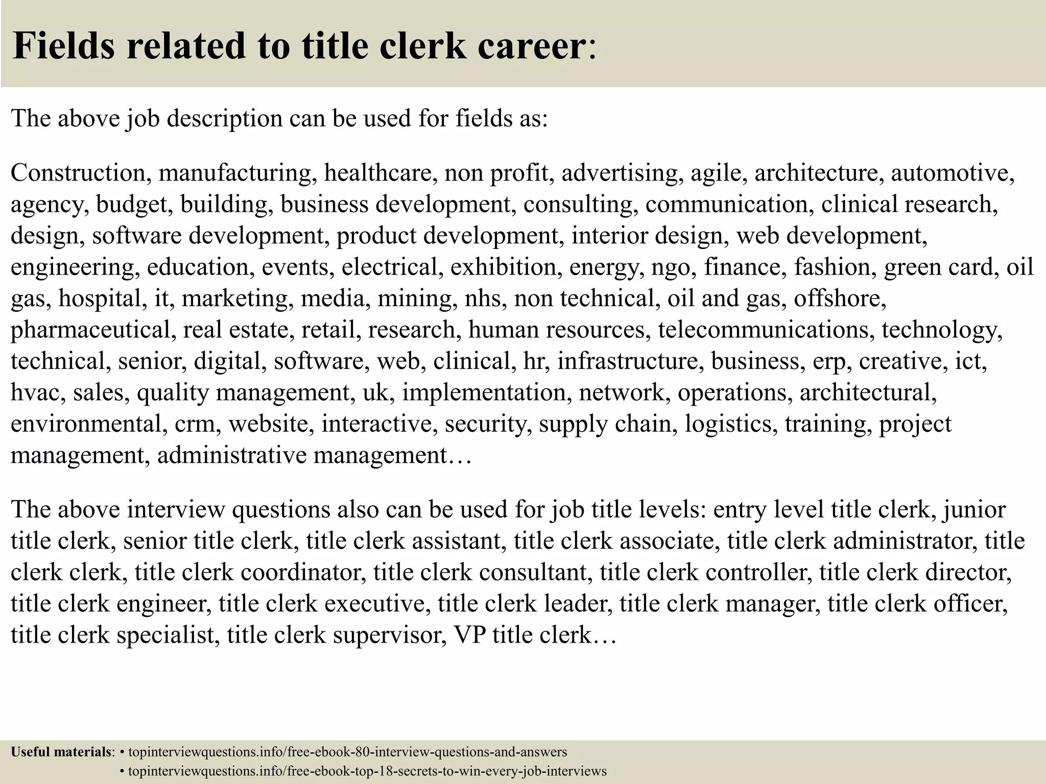 Fields related to title clerk career:
The above job description can be used for fields as:
Construction, manufacturing, healthcare, non profit, advertising, agile, architecture, automotive,
agency, budget, building, business development, consulting, communication, clinical research,
design, software development, product development, interior design, web development,
engineering, education, events, electrical, exhibition, energy, ngo, finance, fashion, green card, oil
gas, hospital, it, marketing, media, mining, nhs, non technical, oil and gas, offshore,
pharmaceutical, real estate, retail, research, human resources, telecommunications, technology,
technical, senior, digital, software, web, clinical, hr, infrastructure, business, erp, creative, ict,
hvac, sales, quality management, uk, implementation, network, operations, architectural,
environmental, crm, website, interactive, security, supply chain, logistics, training, project
management, administrative management…
The above interview questions also can be used for job title levels: entry level title clerk, junior
title clerk, senior title clerk, title clerk assistant, title clerk associate, title clerk administrator, title
clerk clerk, title clerk coordinator, title clerk consultant, title clerk controller, title clerk director,
title clerk engineer, title clerk executive, title clerk leader, title clerk manager, title clerk officer,
title clerk specialist, title clerk supervisor, VP title clerk…
Useful materials: • topinterviewquestions.info/free-ebook-80-interview-questions-and-answers
• topinterviewquestions.info/free-ebook-top-18-secrets-to-win-every-job-interviews
 