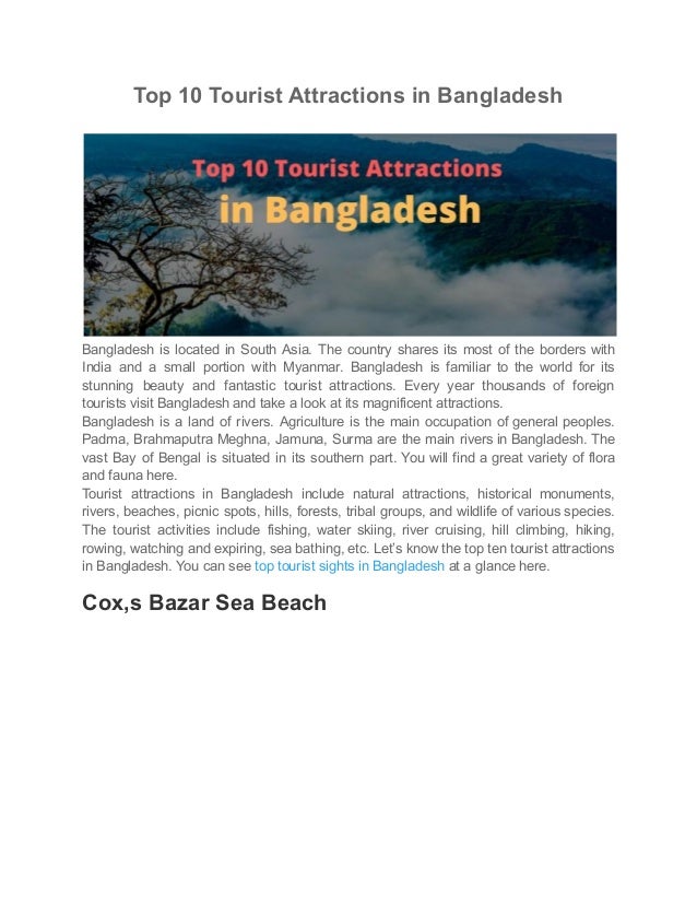 Top 10 Tourist Attractions in Bangladesh
Bangladesh is located in South Asia. The country shares its most of the borders with
India and a small portion with Myanmar. Bangladesh is familiar to the world for its
stunning beauty and fantastic tourist attractions. Every year thousands of foreign
tourists visit Bangladesh and take a look at its magnificent attractions.
Bangladesh is a land of rivers. Agriculture is the main occupation of general peoples.
Padma, Brahmaputra Meghna, Jamuna, Surma are the main rivers in Bangladesh. The
vast Bay of Bengal is situated in its southern part. You will find a great variety of flora
and fauna here.
Tourist attractions in Bangladesh include natural attractions, historical monuments,
rivers, beaches, picnic spots, hills, forests, tribal groups, and wildlife of various species.
The tourist activities include fishing, water skiing, river cruising, hill climbing, hiking,
rowing, watching and expiring, sea bathing, etc. Let’s know the top ten tourist attractions
in Bangladesh. You can see top tourist sights in Bangladesh at a glance here.
Cox,s Bazar Sea Beach
 