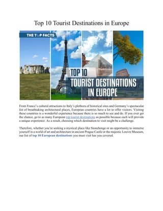 Top 10 Tourist Destinations in Europe
From France’s cultural attractions to Italy’s plethora of historical sites and Germany’s spectacular
list of breathtaking architectural places, European countries have a lot to offer visitors. Visiting
these countries is a wonderful experience because there is so much to see and do. If you ever get
the chance, go to as many European top tourist destinations as possible because each will provide
a unique experience. As a result, choosing which destination to visit might be a challenge.
Therefore, whether you’re seeking a mystical place like Stonehenge or an opportunity to immerse
yourself in a world of art and architecture in ancient Prague Castle or the majestic Louvre Museum,
our list of top 10 European destinations you must visit has you covered.
 