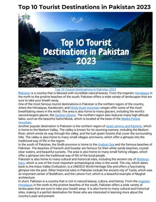 Top 10 Tourist Destinations in Pakistan 2023
Top 10 Tourist Destinations in Pakistan 2023
Pakistan is a country that is blessed with incredible natural beauty. From the majestic Himalayas in
the north to the pristine beaches of the south, Pakistan offers a wide variety of landscapes that are
sure to take your breath away.
One of the most famous tourist destinations in Pakistan is the northern region of the country,
where the Himalayas, Karakoram, and Hindu Kush mountain ranges offer some of the most
breathtaking views in the world. The area is also home to many glaciers, including the world's
second-largest glacier, the Siachen Glacier. The northern region also features many high-altitude
lakes, such as the beautiful Saiful Muluk, which is located at the base of the Malika Parbat
mountain.
Another popular destination in Pakistan is the northern region of Azad Jammu and Kashmir, which
is home to the Neelum Valley. The valley is known for its stunning scenery, including the Neelum
River, which winds its way through the valley, and the lush green forests that cover the surrounding
hills. The valley is also home to many small villages and towns, which offer a glimpse into the
traditional way of life in the region.
In the south of Pakistan, the Sindh province is home to the Arabian Sea and the famous beaches of
Pakistan. The beaches of Karachi and Gwadar are famous for their white sandy beaches, crystal-
clear waters, and beautiful sunsets. The area is also home to many small fishing villages, which
offer a glimpse into the traditional way of life of the local people.
Pakistan is also home to many cultural and historical sites, including the ancient city of Mohenjo-
Daro, which is one of the most important archaeological sites in the world. The city, which dates
back to the Indus Valley Civilization, is a UNESCO World Heritage Site and offers a fascinating
glimpse into the past. Other historical sites in Pakistan include the ancient city of Taxila, which was
an important center of Buddhism, and the Lahore Fort, which is a beautiful example of Mughal
architecture.
In short, Pakistan is a country that is rich in natural beauty, culture, and history. From the majestic
Himalayas in the north to the pristine beaches of the south, Pakistan offers a wide variety of
landscapes that are sure to take your breath away. It is also home to many cultural and historical
sites, making it a perfect destination for those who are interested in learning more about the
country's past and present.
 