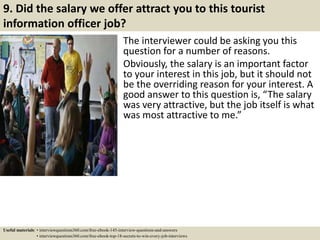 9. Did the salary we offer attract you to this tourist
information officer job?
The interviewer could be asking you this
question for a number of reasons.
Obviously, the salary is an important factor
to your interest in this job, but it should not
be the overriding reason for your interest. A
good answer to this question is, “The salary
was very attractive, but the job itself is what
was most attractive to me.”
Useful materials: • interviewquestions360.com/free-ebook-145-interview-questions-and-answers
• interviewquestions360.com/free-ebook-top-18-secrets-to-win-every-job-interviews
 