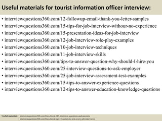 Useful materials for tourist information officer interview:
• interviewquestions360.com/12-followup-email-thank-you-letter-samples
• interviewquestions360.com/15-tips-for-job-interview-withour-no-experience
• interviewquestions360.com/15-presentation-ideas-for-job-interview
• interviewquestions360.com/12-job-interview-role-play-examples
• interviewquestions360.com/10-job-interview-techniques
• interviewquestions360.com/11-job-interview-skills
• interviewquestions360.com/tips-to-answer-question-why-should-I-hire-you
• interviewquestions360.com/25-interview-questions-to-ask-employer
• interviewquestions360.com/25-job-interview-assessment-test-examples
• interviewquestions360.com/15-tips-to-answer-experience-questions
• interviewquestions360.com/12-tips-to-answer-education-knowledge-questions
Useful materials: • interviewquestions360.com/free-ebook-145-interview-questions-and-answers
• interviewquestions360.com/free-ebook-top-18-secrets-to-win-every-job-interviews
 