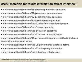Useful materials for tourist information officer interview:
• interviewquestions360.com/15-screening-interview-questions
• interviewquestions360.com/22-group-interview-questions
• interviewquestions360.com/22-panel-interview-questions
• interviewquestions360.com/22-case-interview-questions
• interviewquestions360.com/top-12-tips-for-career-development
• interviewquestions360.com/top-9-career-path-tips
• interviewquestions360.com/top-14-career-objectives
• interviewquestions360.com/top-12-career-promotion-tips
• interviewquestions360.com/11-performance-appraisal-methods (includes
appraisal templates and forms)
• interviewquestions360.com/top-28-performance-appraisal-forms
• interviewquestions360.com/top-12-salary-negotiation-tips
• interviewquestions360.com/top-9-tips-to-get-high-salary
Useful materials: • interviewquestions360.com/free-ebook-145-interview-questions-and-answers
• interviewquestions360.com/free-ebook-top-18-secrets-to-win-every-job-interviews
 