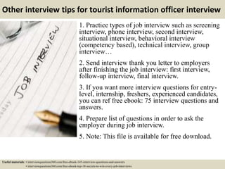 Other interview tips for tourist information officer interview
1. Practice types of job interview such as screening
interview, phone interview, second interview,
situational interview, behavioral interview
(competency based), technical interview, group
interview…
2. Send interview thank you letter to employers
after finishing the job interview: first interview,
follow-up interview, final interview.
3. If you want more interview questions for entry-
level, internship, freshers, experienced candidates,
you can ref free ebook: 75 interview questions and
answers.
4. Prepare list of questions in order to ask the
employer during job interview.
5. Note: This file is available for free download.
Useful materials: • interviewquestions360.com/free-ebook-145-interview-questions-and-answers
• interviewquestions360.com/free-ebook-top-18-secrets-to-win-every-job-interviews
 