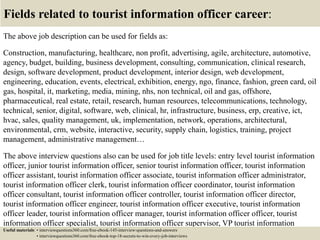 Fields related to tourist information officer career:
The above job description can be used for fields as:
Construction, manufacturing, healthcare, non profit, advertising, agile, architecture, automotive,
agency, budget, building, business development, consulting, communication, clinical research,
design, software development, product development, interior design, web development,
engineering, education, events, electrical, exhibition, energy, ngo, finance, fashion, green card, oil
gas, hospital, it, marketing, media, mining, nhs, non technical, oil and gas, offshore,
pharmaceutical, real estate, retail, research, human resources, telecommunications, technology,
technical, senior, digital, software, web, clinical, hr, infrastructure, business, erp, creative, ict,
hvac, sales, quality management, uk, implementation, network, operations, architectural,
environmental, crm, website, interactive, security, supply chain, logistics, training, project
management, administrative management…
The above interview questions also can be used for job title levels: entry level tourist information
officer, junior tourist information officer, senior tourist information officer, tourist information
officer assistant, tourist information officer associate, tourist information officer administrator,
tourist information officer clerk, tourist information officer coordinator, tourist information
officer consultant, tourist information officer controller, tourist information officer director,
tourist information officer engineer, tourist information officer executive, tourist information
officer leader, tourist information officer manager, tourist information officer officer, tourist
information officer specialist, tourist information officer supervisor, VP tourist information
officer…Useful materials: • interviewquestions360.com/free-ebook-145-interview-questions-and-answers
• interviewquestions360.com/free-ebook-top-18-secrets-to-win-every-job-interviews
 