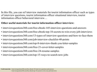 In this file, you can ref interview materials for tourist information officer such as types
of interview questions, tourist information officer situational interview, tourist
information officer behavioral interview…
Other useful materials for tourist information officer interview:
• interviewquestions360.com/free-ebook-145-interview-questions-and-answers
• interviewquestions360.com/free-ebook-top-18-secrets-to-win-every-job-interviews
• interviewquestions360.com/13-types-of-interview-questions-and-how-to-face-them
• interviewquestions360.com/job-interview-checklist-40-points
• interviewquestions360.com/top-8-interview-thank-you-letter-samples
• interviewquestions360.com/free-21-cover-letter-samples
• interviewquestions360.com/free-24-resume-samples
• interviewquestions360.com/top-15-ways-to-search-new-jobs
Useful materials: • interviewquestions360.com/free-ebook-145-interview-questions-and-answers
• interviewquestions360.com/free-ebook-top-18-secrets-to-win-every-job-interviews
 