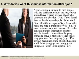 1. Why do you want this tourist information officer job?
Again, companies want to hire people
who are passionate about the job, so you
should have a great answer about why
you want the position. (And if you don't?
You probably should apply elsewhere.)
First, identify a couple of key factors that
make the role a great fit for you (e.g., “I
love customer support because I love the
constant human interaction and the
satisfaction that comes from helping
someone solve a problem"), then share
why you love the company (e.g., “I’ve
always been passionate about education,
and I think you guys are doing great
things, so I want to be a part of it”).
Useful materials: • interviewquestions360.com/free-ebook-145-interview-questions-and-answers
• interviewquestions360.com/free-ebook-top-18-secrets-to-win-every-job-interviews
 
