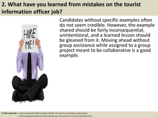 2. What have you learned from mistakes on the tourist
information officer job?
Candidates without specific examples often
do not seem credible. However, the example
shared should be fairly inconsequential,
unintentional, and a learned lesson should
be gleaned from it. Moving ahead without
group assistance while assigned to a group
project meant to be collaborative is a good
example.
Useful materials: • interviewquestions360.com/free-ebook-145-interview-questions-and-answers
• interviewquestions360.com/free-ebook-top-18-secrets-to-win-every-job-interviews
 
