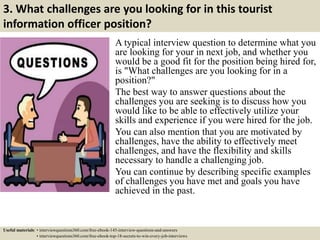 3. What challenges are you looking for in this tourist
information officer position?
A typical interview question to determine what you
are looking for your in next job, and whether you
would be a good fit for the position being hired for,
is "What challenges are you looking for in a
position?"
The best way to answer questions about the
challenges you are seeking is to discuss how you
would like to be able to effectively utilize your
skills and experience if you were hired for the job.
You can also mention that you are motivated by
challenges, have the ability to effectively meet
challenges, and have the flexibility and skills
necessary to handle a challenging job.
You can continue by describing specific examples
of challenges you have met and goals you have
achieved in the past.
Useful materials: • interviewquestions360.com/free-ebook-145-interview-questions-and-answers
• interviewquestions360.com/free-ebook-top-18-secrets-to-win-every-job-interviews
 