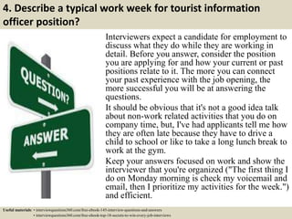 4. Describe a typical work week for tourist information
officer position?
Interviewers expect a candidate for employment to
discuss what they do while they are working in
detail. Before you answer, consider the position
you are applying for and how your current or past
positions relate to it. The more you can connect
your past experience with the job opening, the
more successful you will be at answering the
questions.
It should be obvious that it's not a good idea talk
about non-work related activities that you do on
company time, but, I've had applicants tell me how
they are often late because they have to drive a
child to school or like to take a long lunch break to
work at the gym.
Keep your answers focused on work and show the
interviewer that you're organized ("The first thing I
do on Monday morning is check my voicemail and
email, then I prioritize my activities for the week.")
and efficient.
Useful materials: • interviewquestions360.com/free-ebook-145-interview-questions-and-answers
• interviewquestions360.com/free-ebook-top-18-secrets-to-win-every-job-interviews
 