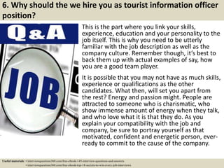 6. Why should the we hire you as tourist information officer
position?
This is the part where you link your skills,
experience, education and your personality to the
job itself. This is why you need to be utterly
familiar with the job description as well as the
company culture. Remember though, it’s best to
back them up with actual examples of say, how
you are a good team player.
It is possible that you may not have as much skills,
experience or qualifications as the other
candidates. What then, will set you apart from
the rest? Energy and passion might. People are
attracted to someone who is charismatic, who
show immense amount of energy when they talk,
and who love what it is that they do. As you
explain your compatibility with the job and
company, be sure to portray yourself as that
motivated, confident and energetic person, ever-
ready to commit to the cause of the company.
Useful materials: • interviewquestions360.com/free-ebook-145-interview-questions-and-answers
• interviewquestions360.com/free-ebook-top-18-secrets-to-win-every-job-interviews
 