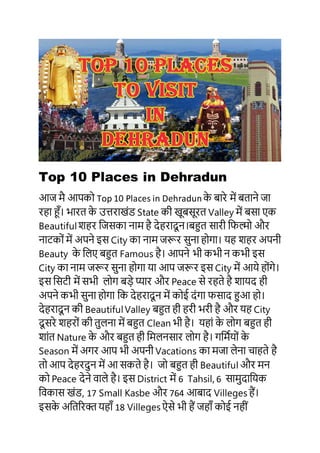Top 10 Places in Dehradun
आज मै आपको Top 10 Places in Dehradun के बारे में बताने जा
रहा हूँ। भारत के उत्तराखंड State की खूबसूरत Valley में बसा एक
Beautifulशहर जजसका नाम है देहरादू न।बहुत सारी जिल्मो और
नाटकों में अपने इस City का नाम जरूर सुना होगा। यह शहर अपनी
Beauty के जिए बहुत Famous है। आपने भी कभी न कभी इस
City का नाम जरूर सुना होगा या आप जरूर इस City में आये होंगे।
इस जसटी में सभी िोग बड़े प्यार और Peace से रहते है शायद ही
अपने कभी सुना होगा जक देहरादू न में कोई दंगा िसाद हुआ हो।
देहरादू न की BeautifulValley बहुत ही हरी भरी है और यह City
दू सरे शहरों की तुिना में बहुत Clean भी है। यहां के िोग बहुत ही
शांत Nature के और बहुत ही जमिनसार िोग है। गजमियों के
Season में अगर आप भी अपनी Vacations का मजा िेना चाहते है
तो आप देहरदुन में आ सकते है। जो बहुत ही Beautiful और मन
को Peace देने वािे है। इस District में 6 Tahsil, 6 सामुदाजयक
जवकास खंड, 17 Small Kasbe और 764 आबाद Villeges हैं।
इसके अजतररक्त यहाूँ 18 Villeges ऐसे भी हैं जहाूँ कोई नहीं
 