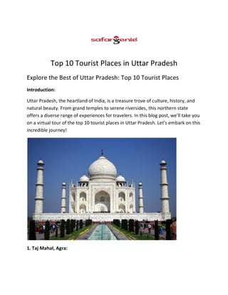 Top 10 Tourist Places in Uttar Pradesh
Explore the Best of Uttar Pradesh: Top 10 Tourist Places
Introduction:
Uttar Pradesh, the heartland of India, is a treasure trove of culture, history, and
natural beauty. From grand temples to serene riversides, this northern state
offers a diverse range of experiences for travelers. In this blog post, we'll take you
on a virtual tour of the top 10 tourist places in Uttar Pradesh. Let's embark on this
incredible journey!
1. Taj Mahal, Agra:
 