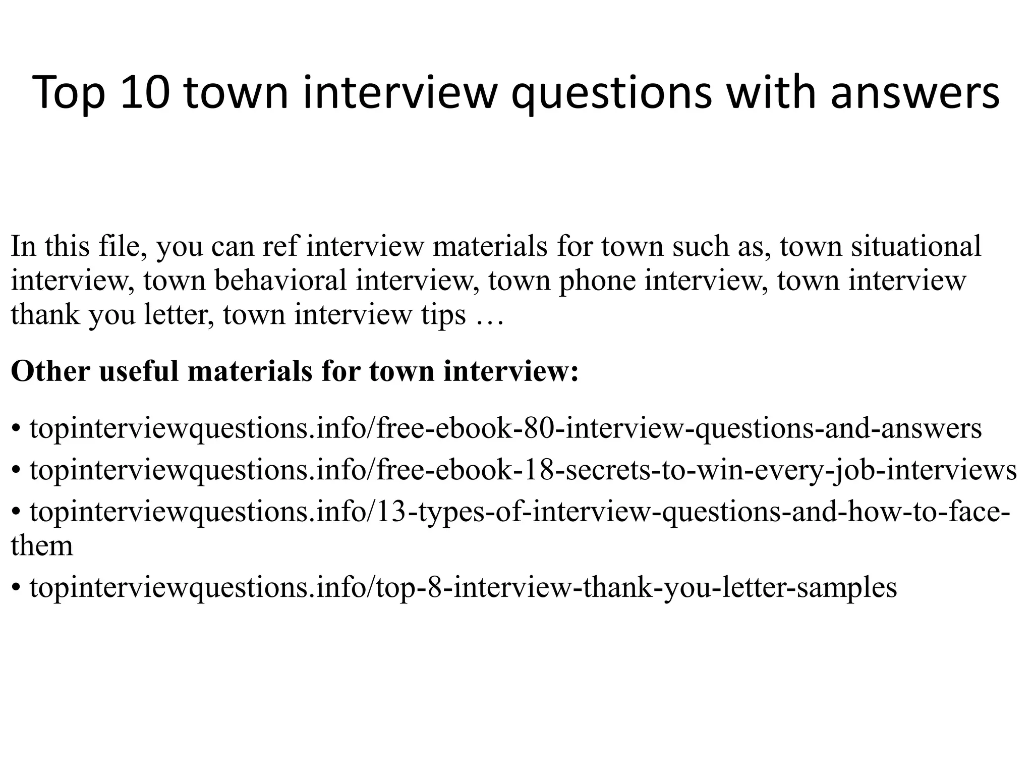 Top 10 town interview questions with answers
In this file, you can ref interview materials for town such as, town situational
interview, town behavioral interview, town phone interview, town interview
thank you letter, town interview tips …
Other useful materials for town interview:
• topinterviewquestions.info/free-ebook-80-interview-questions-and-answers
• topinterviewquestions.info/free-ebook-18-secrets-to-win-every-job-interviews
• topinterviewquestions.info/13-types-of-interview-questions-and-how-to-face-
them
• topinterviewquestions.info/top-8-interview-thank-you-letter-samples
 
