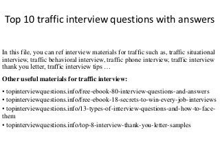 Top 10 traffic interview questions with answers
In this file, you can ref interview materials for traffic such as, traffic situational
interview, traffic behavioral interview, traffic phone interview, traffic interview
thank you letter, traffic interview tips …
Other useful materials for traffic interview:
• topinterviewquestions.info/free-ebook-80-interview-questions-and-answers
• topinterviewquestions.info/free-ebook-18-secrets-to-win-every-job-interviews
• topinterviewquestions.info/13-types-of-interview-questions-and-how-to-face-
them
• topinterviewquestions.info/top-8-interview-thank-you-letter-samples
 