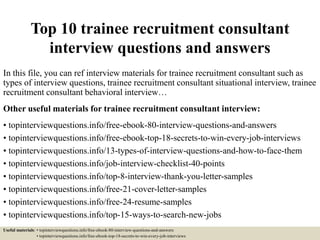Top 10 trainee recruitment consultant
interview questions and answers
In this file, you can ref interview materials for trainee recruitment consultant such as
types of interview questions, trainee recruitment consultant situational interview, trainee
recruitment consultant behavioral interview…
Other useful materials for trainee recruitment consultant interview:
• topinterviewquestions.info/free-ebook-80-interview-questions-and-answers
• topinterviewquestions.info/free-ebook-top-18-secrets-to-win-every-job-interviews
• topinterviewquestions.info/13-types-of-interview-questions-and-how-to-face-them
• topinterviewquestions.info/job-interview-checklist-40-points
• topinterviewquestions.info/top-8-interview-thank-you-letter-samples
• topinterviewquestions.info/free-21-cover-letter-samples
• topinterviewquestions.info/free-24-resume-samples
• topinterviewquestions.info/top-15-ways-to-search-new-jobs
Useful materials: • topinterviewquestions.info/free-ebook-80-interview-questions-and-answers
• topinterviewquestions.info/free-ebook-top-18-secrets-to-win-every-job-interviews
 