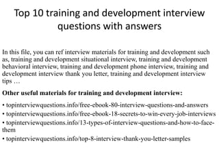 Top 10 training and development interview
questions with answers
In this file, you can ref interview materials for training and development such
as, training and development situational interview, training and development
behavioral interview, training and development phone interview, training and
development interview thank you letter, training and development interview
tips …
Other useful materials for training and development interview:
• topinterviewquestions.info/free-ebook-80-interview-questions-and-answers
• topinterviewquestions.info/free-ebook-18-secrets-to-win-every-job-interviews
• topinterviewquestions.info/13-types-of-interview-questions-and-how-to-face-
them
• topinterviewquestions.info/top-8-interview-thank-you-letter-samples
 