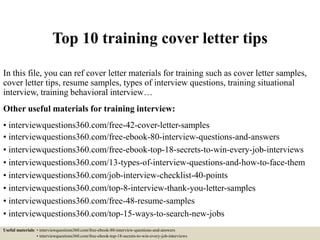 Top 10 training cover letter tips
In this file, you can ref cover letter materials for training such as cover letter samples,
cover letter tips, resume samples, types of interview questions, training situational
interview, training behavioral interview…
Other useful materials for training interview:
• interviewquestions360.com/free-42-cover-letter-samples
• interviewquestions360.com/free-ebook-80-interview-questions-and-answers
• interviewquestions360.com/free-ebook-top-18-secrets-to-win-every-job-interviews
• interviewquestions360.com/13-types-of-interview-questions-and-how-to-face-them
• interviewquestions360.com/job-interview-checklist-40-points
• interviewquestions360.com/top-8-interview-thank-you-letter-samples
• interviewquestions360.com/free-48-resume-samples
• interviewquestions360.com/top-15-ways-to-search-new-jobs
Useful materials: • interviewquestions360.com/free-ebook-80-interview-questions-and-answers
• interviewquestions360.com/free-ebook-top-18-secrets-to-win-every-job-interviews
 