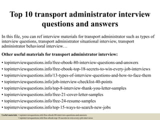 Top 10 transport administrator interview
questions and answers
In this file, you can ref interview materials for transport administrator such as types of
interview questions, transport administrator situational interview, transport
administrator behavioral interview…
Other useful materials for transport administrator interview:
• topinterviewquestions.info/free-ebook-80-interview-questions-and-answers
• topinterviewquestions.info/free-ebook-top-18-secrets-to-win-every-job-interviews
• topinterviewquestions.info/13-types-of-interview-questions-and-how-to-face-them
• topinterviewquestions.info/job-interview-checklist-40-points
• topinterviewquestions.info/top-8-interview-thank-you-letter-samples
• topinterviewquestions.info/free-21-cover-letter-samples
• topinterviewquestions.info/free-24-resume-samples
• topinterviewquestions.info/top-15-ways-to-search-new-jobs
Useful materials: • topinterviewquestions.info/free-ebook-80-interview-questions-and-answers
• topinterviewquestions.info/free-ebook-top-18-secrets-to-win-every-job-interviews
 