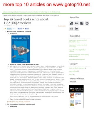 more top 10 articles on www.gotop10.net
share top 10 products on amazon,top 10 websites or other top 10 in the internet
Home » top 10 products on amazon » Books » travel» top 10 travel books write about USA|US|American
                                                                                                                  Share This
 top 10 travel books write about
 USA|US|American
 2011 年 8 月 3 日 Posted by top 10 under travel                                                     No Com m ents

                  0         Share 2       Like

   1. Maui Revealed: The Ultimate Guidebook
           Book Image
                                                                                                                  Recent Post
                                                                                                                  top 10 travel books write about
                                                                                                                  USA|US|American

                                                                                                                  top 10 travel books write about
                                                                                                                  china beijing

                                                                                                                  top 10 Bestsellers Digital SLR
                                                                                                                  Cameras

                                                                                                                  top 10 photography studio lighting
                                                                                                                  book on amazon

                                                                                                                  top 10 Search engine global


           Review:By Thomas Smith (Bentonville, AR USA)                                                           Category
           Just returned from a w eek in Maui and really enjoyed having this book as a guide to the island. I
           also had several other books like Fodor’s, etc, but in my opinion this book is the best of the         top 10 products on amazon (2)
           bunch. I have often w ondered w hy guidebooks are of tw o varieties; either a drab sanitized
           book full of text and no color and pictures, or a book full of pictures w ith minimal w ritten         top10 website (1)
           substance. This book seems to combine the best of both, authoritative in depth text based on
           the experiences of someone w ho lives on the island as w ell as nice color maps and pictures of        travel (2)
           notable sights. For the most part my experiences jived w ith the authors commentary.
           Some of my ow n observations. The most exclusive areas on the island are around Kapalua and
           W ialea. These areas are beautiful but they are also somew hat remote from the “action”. If your       interested these
           idea of a good holiday is to stay on a resort than these areas are great, but if you w ant some
           local culture/flavor, good restaurants, shopping and nightlife, and proximity, than I w ould           books?
           recommend staying in the Kaanapali area w hich has nice resorts and is also close to Lahaina,
           the tow n w here all the action is.Using this book I visited some of w hat I thought w ere the most
           beautiful beaches on the island, Big Beach on the south side and black sand beach, red sand
           beach, Koki Beach and Hamoa beach near Hana. Enjoyed the drive to Hana, but unlike the
           author of this book I actually thought the beaches w ere more of a highlight than the w aterfalls,
           w hich I didn’t think w ere all that spectacular. Koki Beach and Hamoa Beach w ere incredible and
                                                                                                                               Stealing Jake
           the drive around Haneoo Rd. w as breathtaking.
                                                                                                                               Pam Hillman
           If your going to Maui and w ant an informative book this is the best bet in my opinion.                             New

           if you are interested,click below link buy on amazon
                                                                                                                               Reinventing
      Maui Revealed: The Ultimate Guidebook                                                                                    Leona
                                                                                                                               Lynne Gentry
   2. The Ultimate Kauai Guidebook Kauai Revealed                                                                              New
           Book Image
 