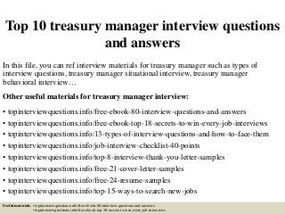 Top 10 treasury manager interview questions
and answers
In this file, you can ref interview materials for treasury manager such as types of
interview questions, treasury manager situational interview, treasury manager
behavioral interview…
Other useful materials for treasury manager interview:
• topinterviewquestions.info/free-ebook-80-interview-questions-and-answers
• topinterviewquestions.info/free-ebook-top-18-secrets-to-win-every-job-interviews
• topinterviewquestions.info/13-types-of-interview-questions-and-how-to-face-them
• topinterviewquestions.info/job-interview-checklist-40-points
• topinterviewquestions.info/top-8-interview-thank-you-letter-samples
• topinterviewquestions.info/free-21-cover-letter-samples
• topinterviewquestions.info/free-24-resume-samples
• topinterviewquestions.info/top-15-ways-to-search-new-jobs
Useful materials: • topinterviewquestions.info/free-ebook-80-interview-questions-and-answers
• topinterviewquestions.info/free-ebook-top-18-secrets-to-win-every-job-interviews
 