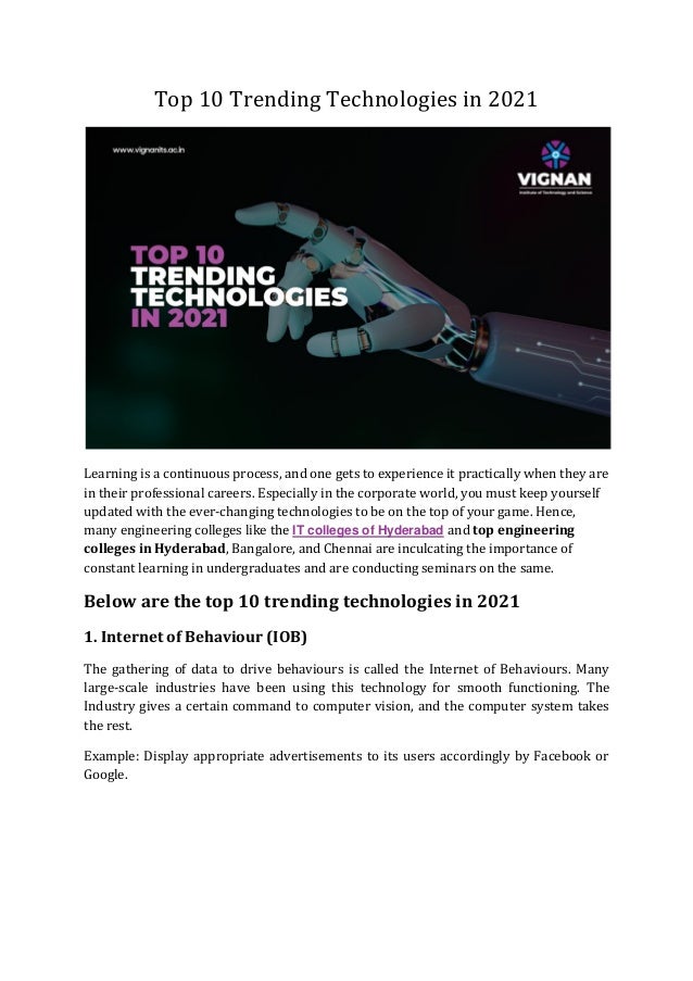 Top 10 Trending Technologies in 2021
Learning is a continuous process, and one gets to experience it practically when they are
in their professional careers. Especially in the corporate world, you must keep yourself
updated with the ever-changing technologies to be on the top of your game. Hence,
many engineering colleges like the IT colleges of Hyderabad and top engineering
colleges in Hyderabad, Bangalore, and Chennai are inculcating the importance of
constant learning in undergraduates and are conducting seminars on the same.
Below are the top 10 trending technologies in 2021
1. Internet of Behaviour (IOB)
The gathering of data to drive behaviours is called the Internet of Behaviours. Many
large-scale industries have been using this technology for smooth functioning. The
Industry gives a certain command to computer vision, and the computer system takes
the rest.
Example: Display appropriate advertisements to its users accordingly by Facebook or
Google.
 