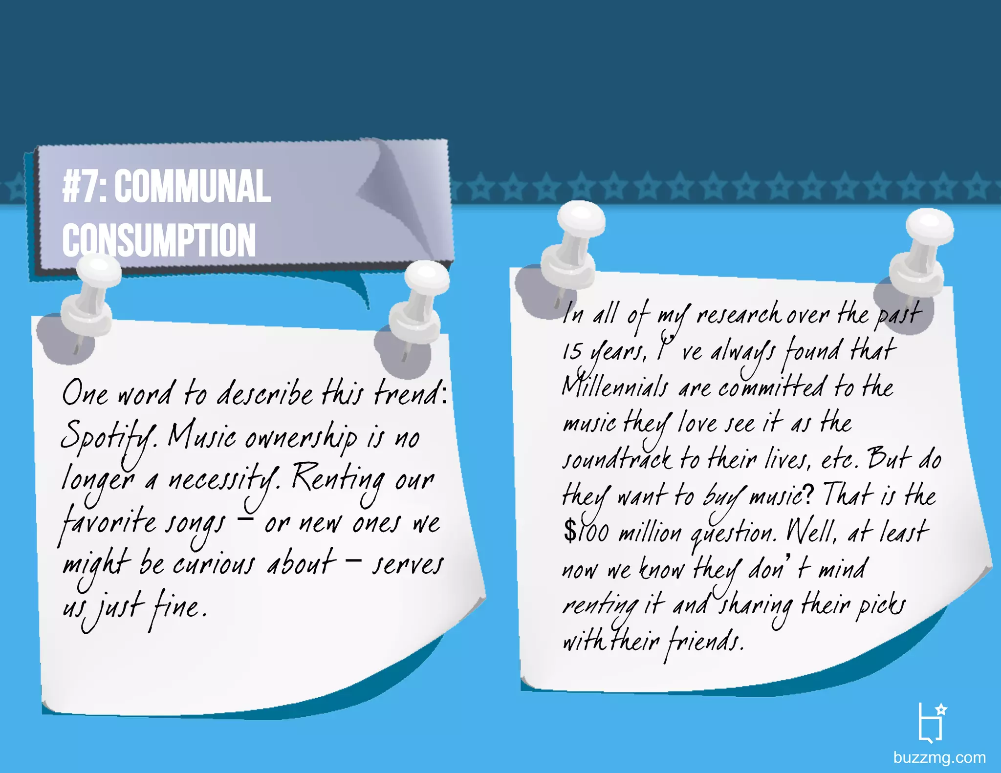 #7: COMMUNAL
CONSUMPTION
                                   In all of my research over the past
                                   15 years, I’ve always found that
One word to describe this trend:   Millennials are committed to the
                                   music they love see it as the
Spotify. Music ownership is no
                                   soundtrack to their lives, etc. But do
longer a necessity. Renting our    they want to buy music? That is the
favorite songs – or new ones we    $100 million question. Well, at least
migh t be curious about – serves   now we know they don’t mind
us just fine.                      renting it and sharing their picks
                                   with their friends.


                                                                    buzzmg.com
 