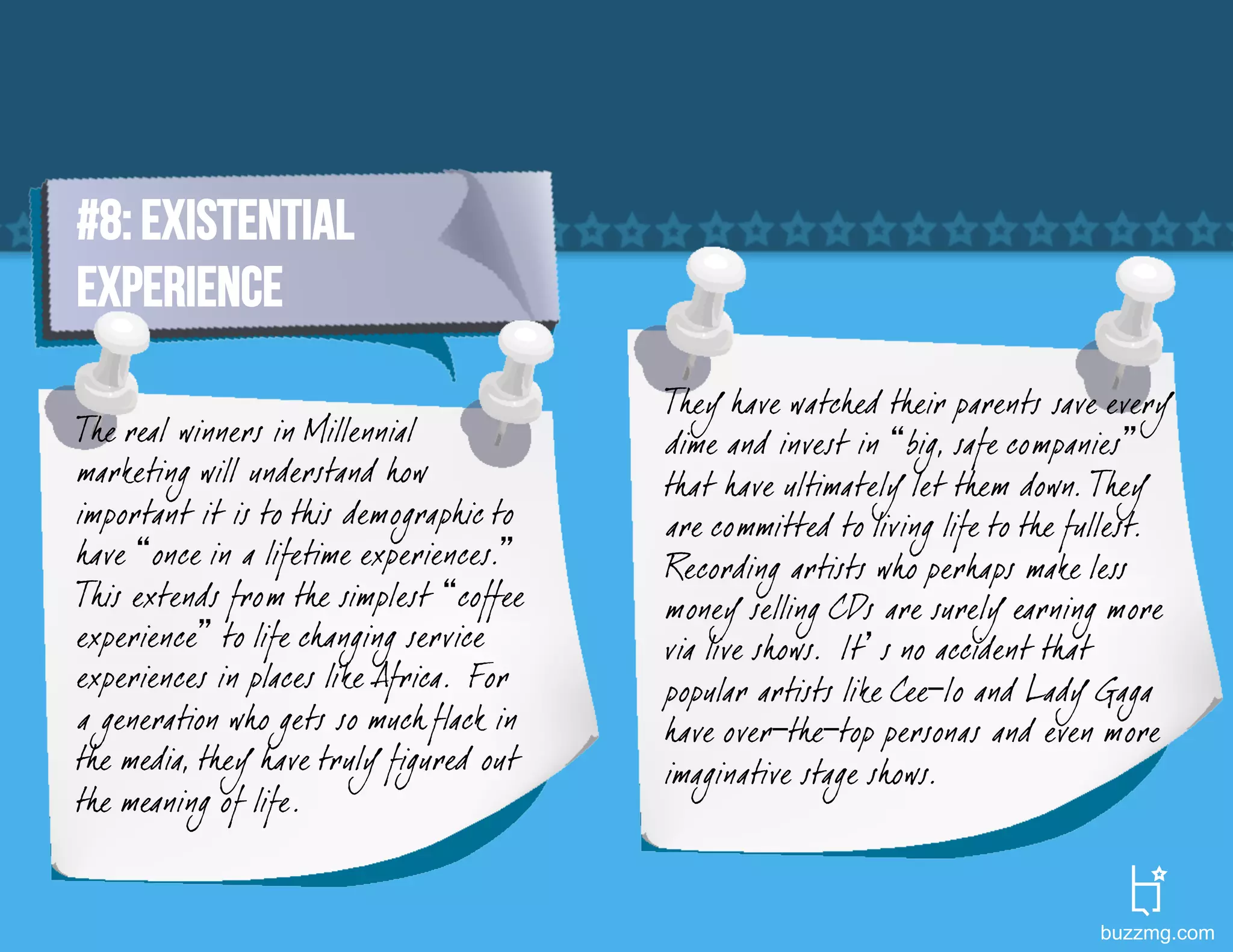#8: Existential
experience
                                         They have watched their parents save every
The real winners in Millennial           dime and invest in “big, safe companies”
marketing will understand how            that have ultimately let them down. They
important it is to this demographic to   are committed to living life to the fullest.
have “once in a lifetime experiences.”   Recording artists who perhaps make less
This extends from the simplest “coffee   money selling CDs are surely earning more
experience” to life changing service     via live shows. It’s no accident that
experiences in places like Africa. For   popular artists like Cee-lo and Lady Gaga
a generation who gets so much flack in   have over-the-top personas and even more
the media, they have truly figured out   imaginative stage shows.
the meaning of life.


                                                                              buzzmg.com
 