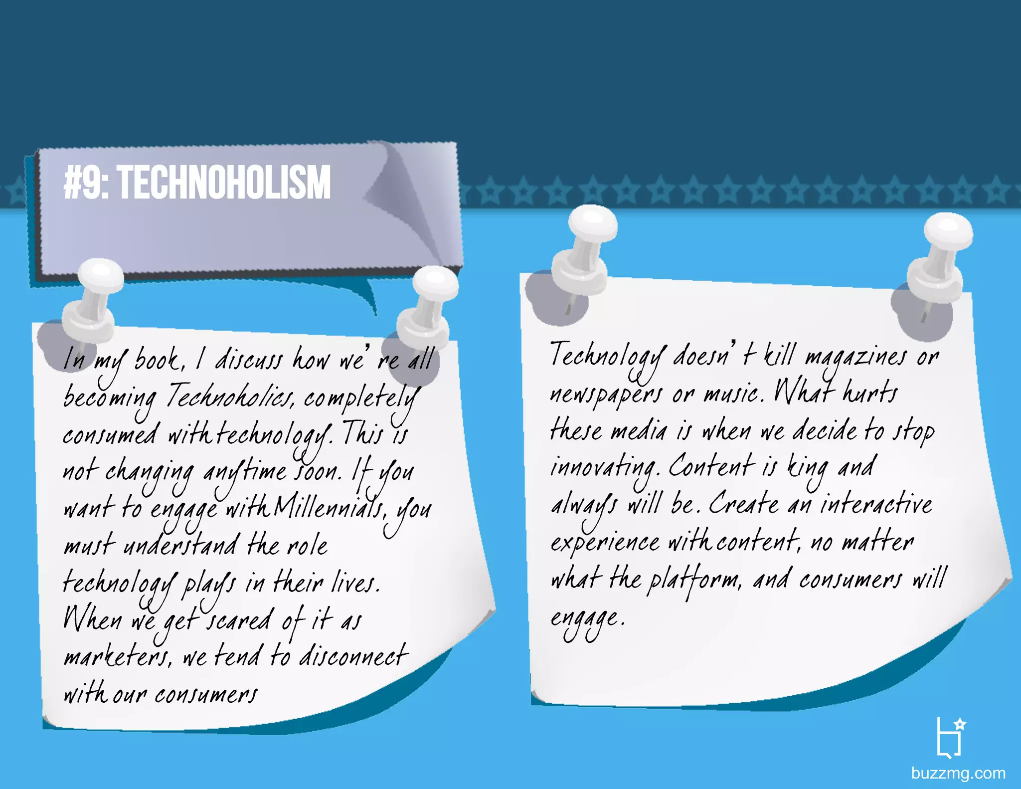 #9: TECHNOHOLISM


In my book, I discuss how we’re all    Tech nology doesn’t kill magazines or
becoming Tech noholics, completely     newspapers or music. What hurts
consumed with tech nology. This is     these media is when we decide to stop
not changing anytime soon. If you      innovating. Content is king and
want to engage with Millennials, you   always will be. Create an interactive
must understand the role               experience with content, no matter
tech nology plays in their lives.      what the platform, and consumers will
When we get scared of it as            engage.
marketers, we tend to disconnect
with our consumers

                                                                        buzzmg.com
 