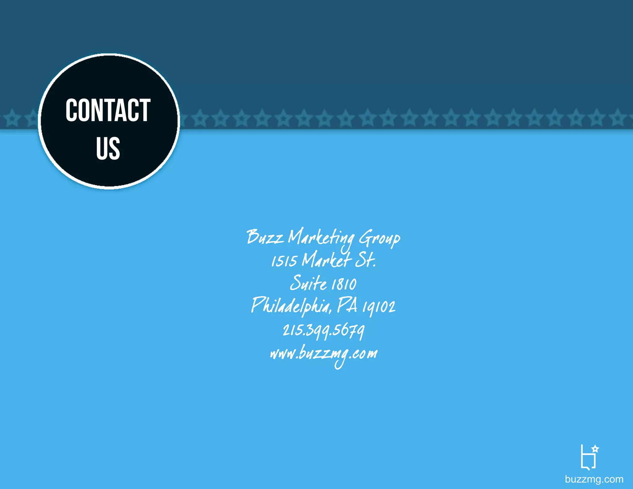 CONTACT
  US

          Buzz Marketing Group
             1515 Market St.
                Suite 1810
          Philadelphia, PA 19102
               215.399.5679
            www.buzzmg.com




                                   buzzmg.com
 
