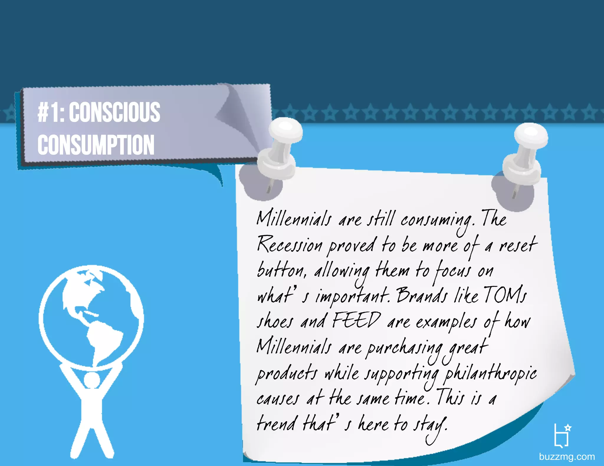 #1: Conscious
Consumption

                Millennials are still consuming. The
                Recession proved to be more of a reset
                button, allowing them to focus on
                what’s important. Brands like TOMs
                shoes and F EED are examples of how
                Millennials are purchasing great
                products while supporting philanthropic
                causes at the same time. This is a
                trend that’s here to stay.
                                                          buzzmg.com
 