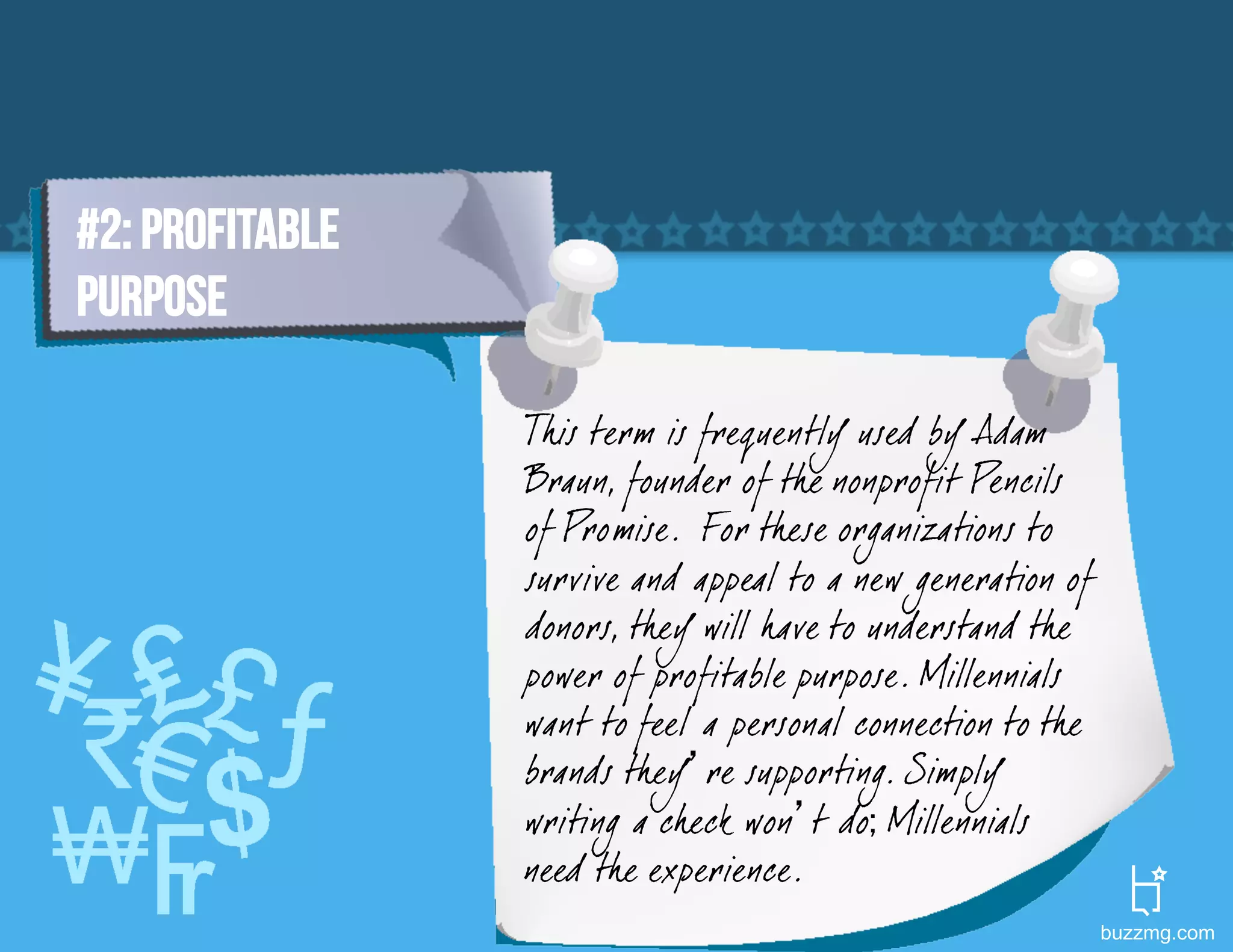 #2: PROFITABLE
PURPOSE

                 This term is frequently used by Adam
                 Braun, founder of the nonprofit Pencils
                 of Promise. For these organizations to
                 survive and appeal to a new generation of
                 donors, they will have to understand the
                 power of profitable purpose. Millennials
                 want to feel a personal connection to the
                 brands they’re supporting. Simply
                 writing a check won’t do; Millennials
                 need the experience.
                                                             buzzmg.com
 