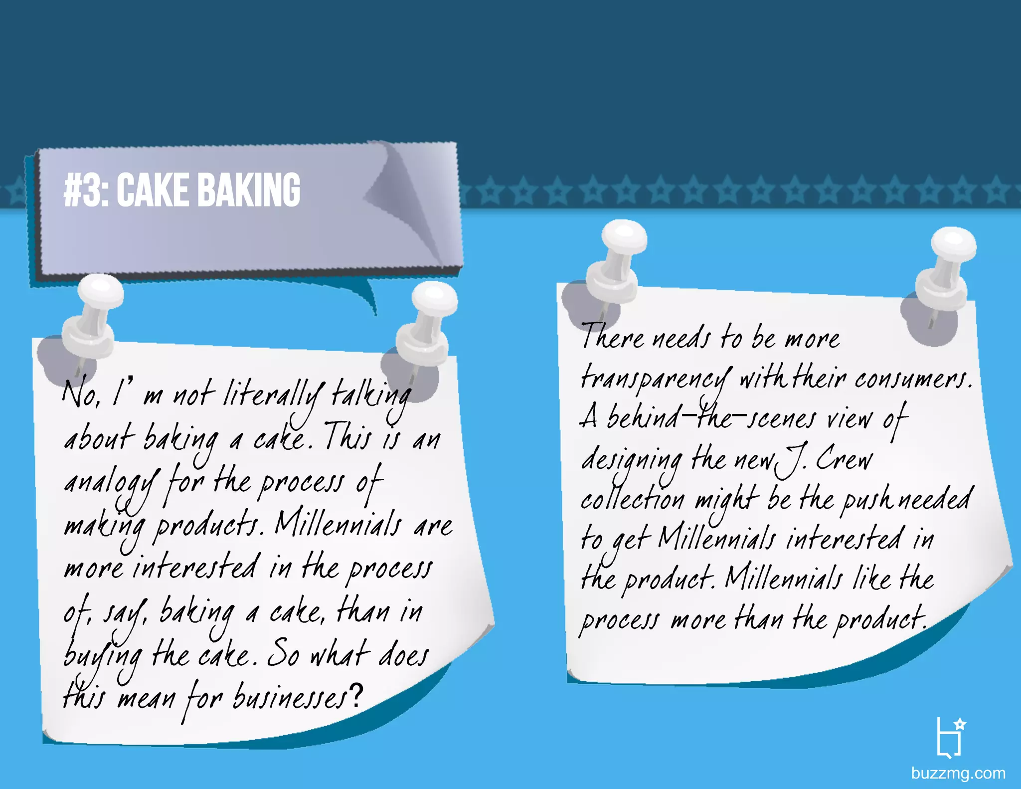 #3: CAKE BAKING


                                   There needs to be more
                                   transparency with their consumers.
No, I’m not literally talking
                                   A behind-the-scenes view of
about baking a cake. This is an
                                   designing the new J. Crew
analogy for the process of         collection migh t be the push needed
making products. Millennials are   to get Millennials interested in
more interested in the process     the product. Millennials like the
of, say, baking a cake, than in    process more than the product.
buying the cake. So what does
this mean for businesses?
                                                                 buzzmg.com
 